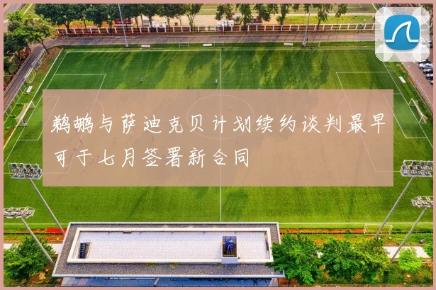 鹈鹕与萨迪克贝计划续约谈判最早可于七月签署新合同