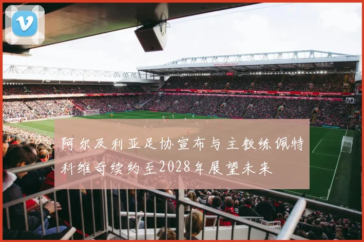 阿尔及利亚足协宣布与主教练佩特科维奇续约至2028年展望未来