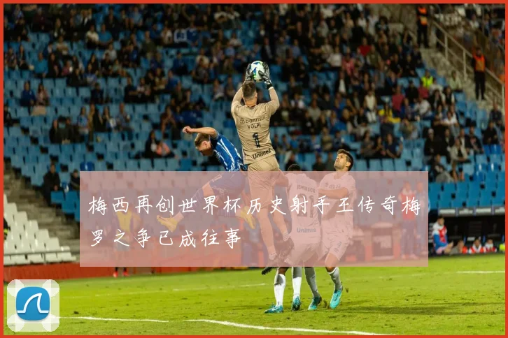 梅西再创世界杯历史射手王传奇梅罗之争已成往事