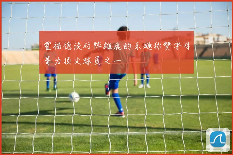 霍福德谈对阵雄鹿的乐趣称赞字母哥为顶尖球员之一