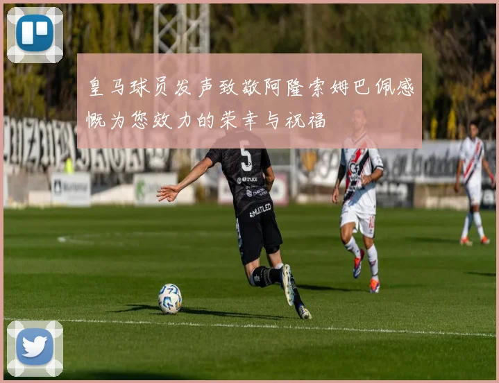 皇马球员发声致敬阿隆索姆巴佩感慨为您效力的荣幸与祝福