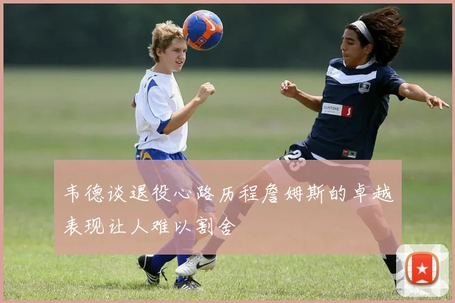 韦德谈退役心路历程詹姆斯的卓越表现让人难以割舍