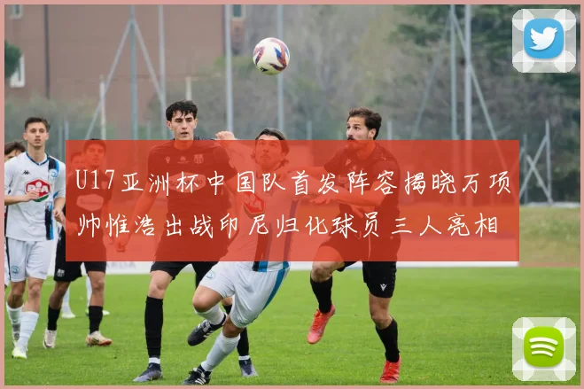 U17亚洲杯中国队首发阵容揭晓万项帅惟浩出战印尼归化球员三人亮相