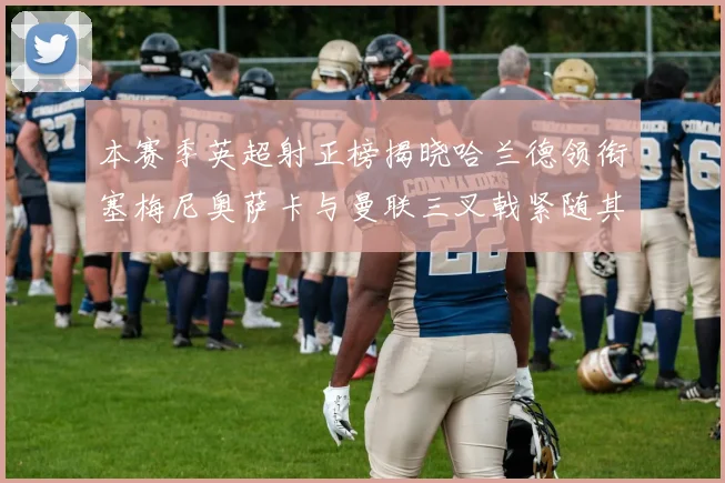 本赛季英超射正榜揭晓哈兰德领衔塞梅尼奥萨卡与曼联三叉戟紧随其后