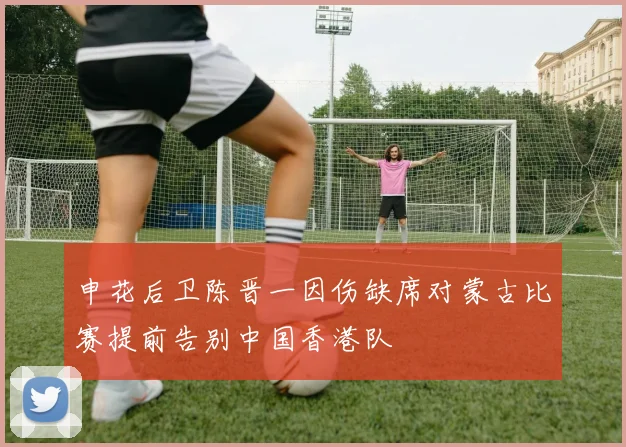 申花后卫陈晋一因伤缺席对蒙古比赛提前告别中国香港队