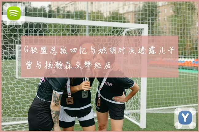 G联盟总裁回忆与姚明对决透露儿子曾与杨瀚森交锋经历