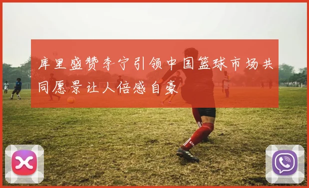 库里盛赞李宁引领中国篮球市场共同愿景让人倍感自豪