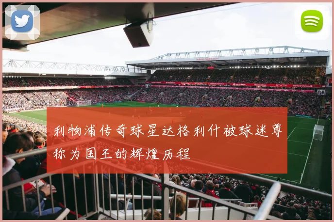 利物浦传奇球星达格利什被球迷尊称为国王的辉煌历程