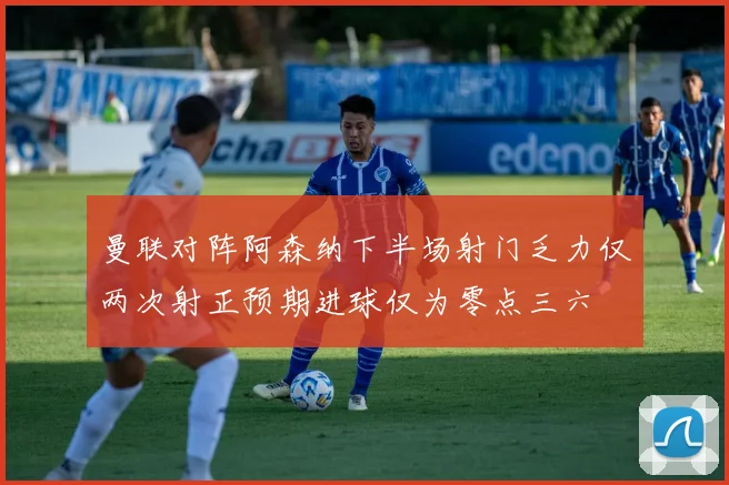 曼联对阵阿森纳下半场射门乏力仅两次射正预期进球仅为零点三六