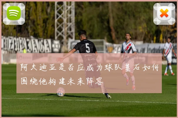 阿夫迪亚是否应成为球队基石如何围绕他构建未来阵容