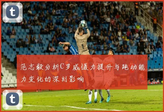 范志毅分析C罗威慑力提升与跑动能力变化的深刻影响