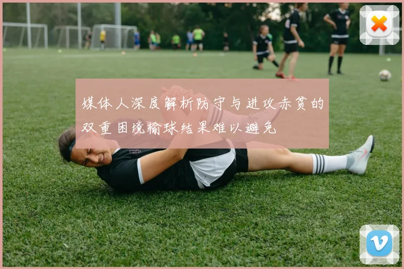媒体人深度解析防守与进攻赤贫的双重困境输球结果难以避免