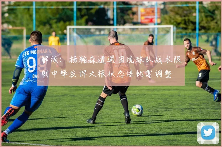 解读：杨瀚森遭遇困境球队战术限制中锋发挥大根状态堪忧需调整