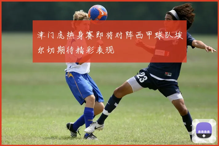 津门虎热身赛即将对阵西甲球队埃尔切期待精彩表现