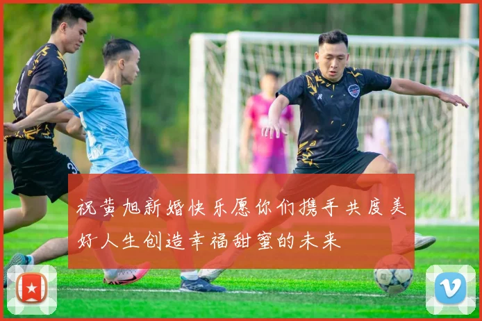 祝黄旭新婚快乐愿你们携手共度美好人生创造幸福甜蜜的未来