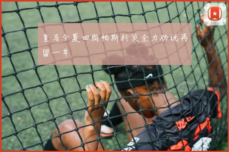 皇马今夏回购帕斯科莫全力劝说再留一年