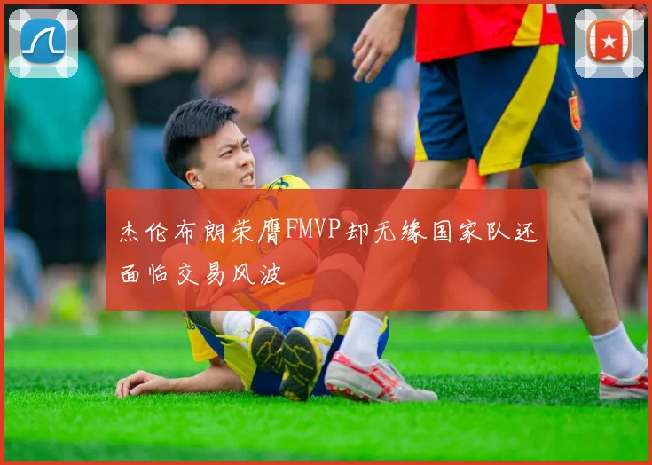杰伦布朗荣膺FMVP却无缘国家队还面临交易风波