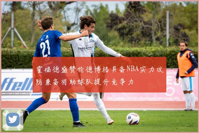 霍福德盛赞伦德博格具备NBA实力攻防兼备将助球队提升竞争力