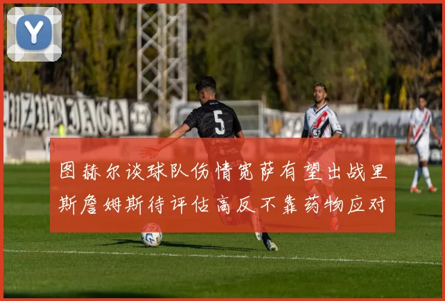 图赫尔谈球队伤情宽萨有望出战里斯詹姆斯待评估高反不靠药物应对