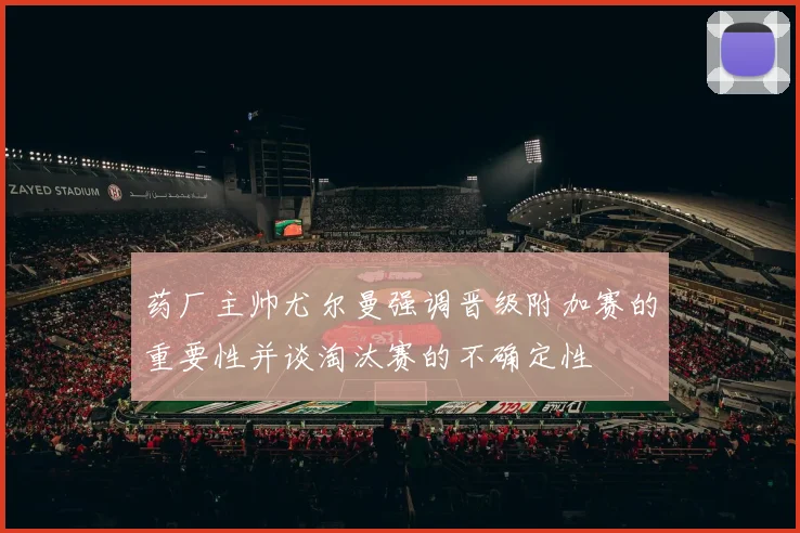 药厂主帅尤尔曼强调晋级附加赛的重要性并谈淘汰赛的不确定性