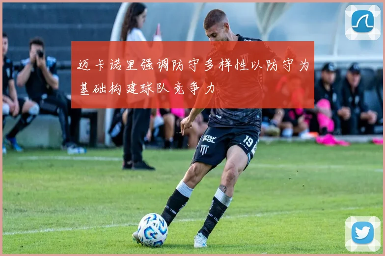 迈卡诺里强调防守多样性以防守为基础构建球队竞争力