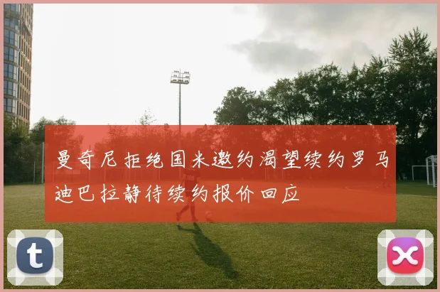 曼奇尼拒绝国米邀约渴望续约罗马迪巴拉静待续约报价回应