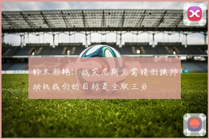 铃木彩艳：战突尼斯无需猜测换帅动机我们的目标是全取三分