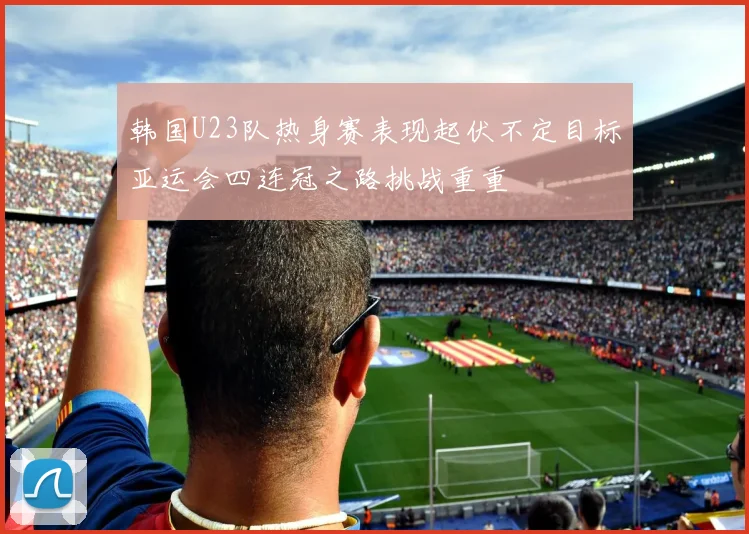 韩国U23队热身赛表现起伏不定目标亚运会四连冠之路挑战重重