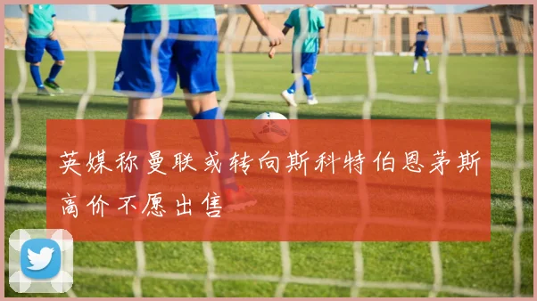 英媒称曼联或转向斯科特伯恩茅斯高价不愿出售