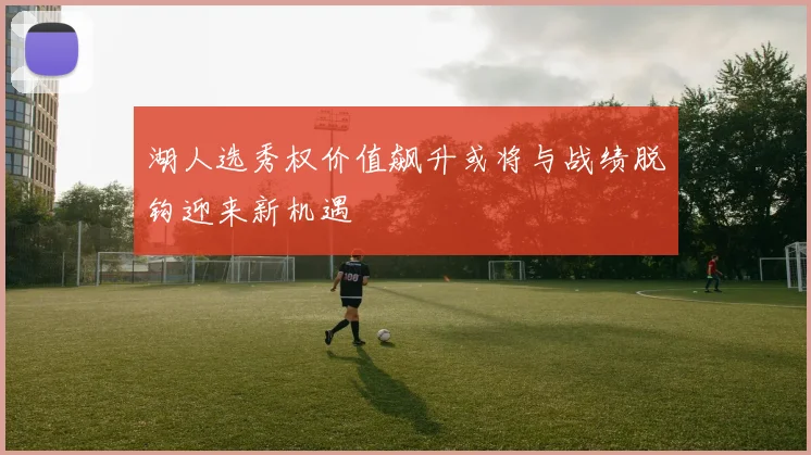 湖人选秀权价值飙升或将与战绩脱钩迎来新机遇