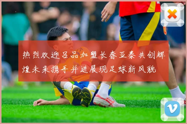 热烈欢迎吕品加盟长春亚泰共创辉煌未来携手并进展现足球新风貌